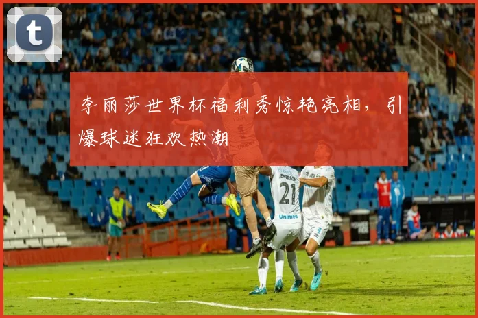 李丽莎世界杯福利秀惊艳亮相，引爆球迷狂欢热潮
