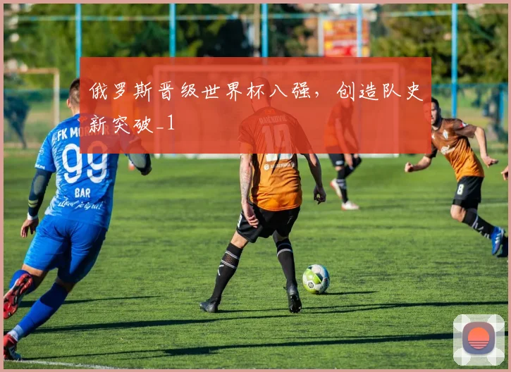 俄罗斯晋级世界杯八强，创造队史新突破_1