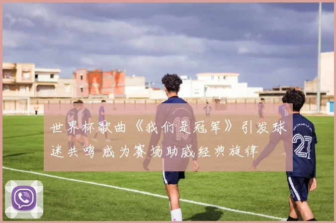 世界杯歌曲《我们是冠军》引发球迷共鸣 成为赛场助威经典旋律