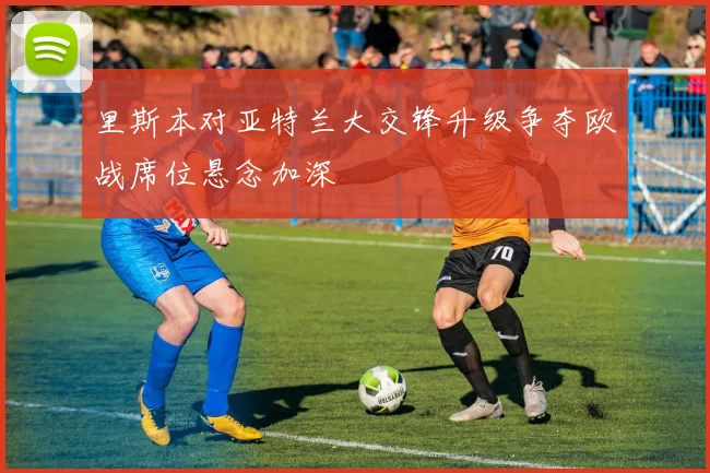 里斯本对亚特兰大交锋升级争夺欧战席位悬念加深