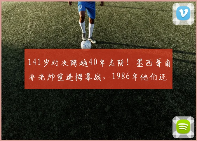 141岁对决跨越40年光阴!墨西哥南非老帅重逢揭幕战,1986年他们还曾是场上对手