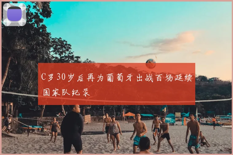 C罗30岁后再为葡萄牙出战百场延续国家队纪录