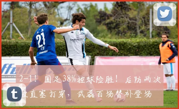 2-1!国足38%控球险胜!后防两次被直塞打穿,武磊百场替补登场