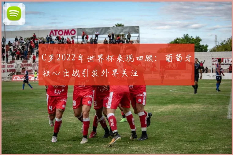 C罗2022年世界杯表现回顾:葡萄牙核心出战引发外界关注