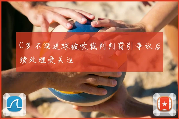C罗不满进球被吹裁判判罚引争议后续处理受关注