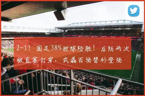 2-1！国足38%控球险胜！后防两次被直塞打穿，武磊百场替补登场