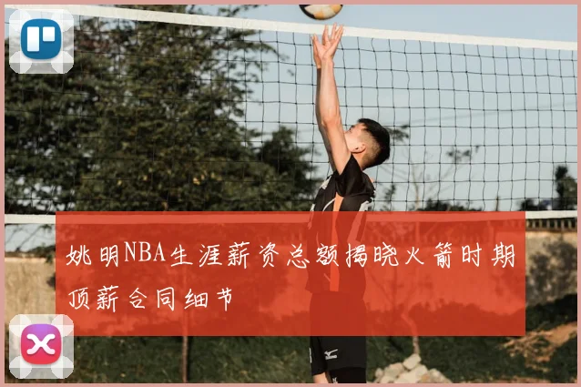 姚明NBA生涯薪资总额揭晓火箭时期顶薪合同细节