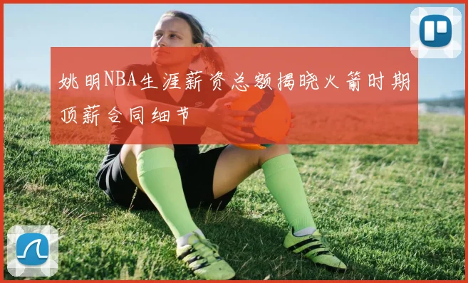 姚明NBA生涯薪资总额揭晓火箭时期顶薪合同细节
